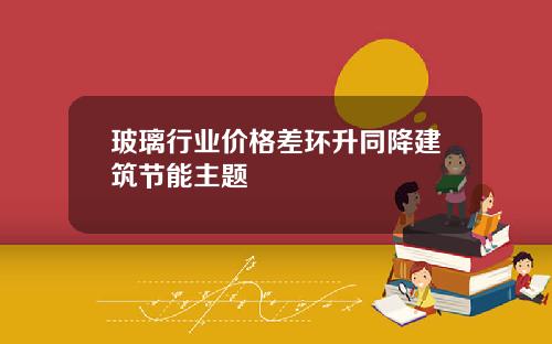 玻璃行业价格差环升同降建筑节能主题