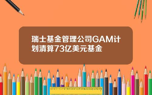 瑞士基金管理公司GAM计划清算73亿美元基金
