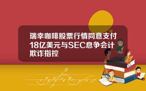 瑞幸咖啡股票行情同意支付18亿美元与SEC息争会计欺诈指控