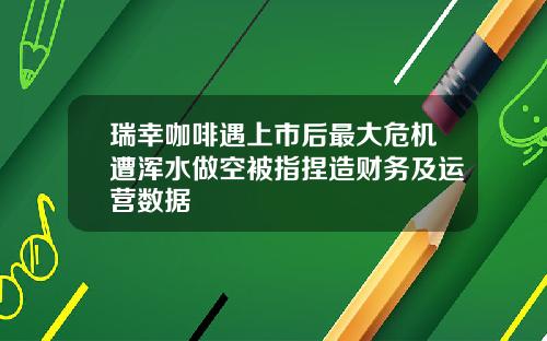 瑞幸咖啡遇上市后最大危机遭浑水做空被指捏造财务及运营数据