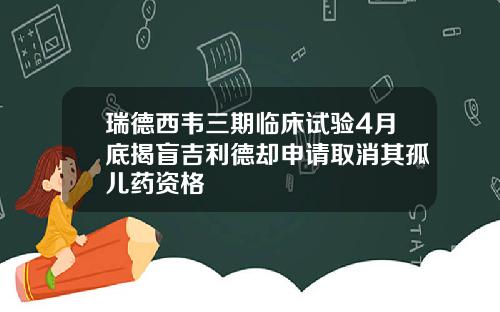 瑞德西韦三期临床试验4月底揭盲吉利德却申请取消其孤儿药资格