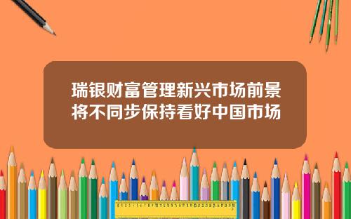 瑞银财富管理新兴市场前景将不同步保持看好中国市场