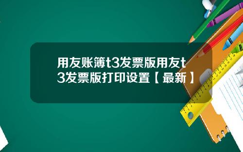 用友账簿t3发票版用友t3发票版打印设置【最新】