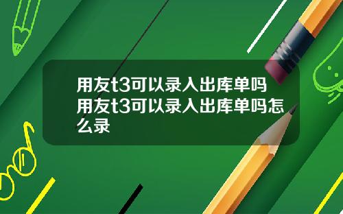 用友t3可以录入出库单吗用友t3可以录入出库单吗怎么录