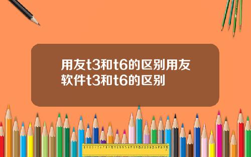 用友t3和t6的区别用友软件t3和t6的区别