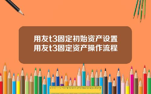 用友t3固定初始资产设置用友t3固定资产操作流程