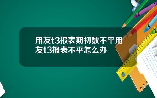 用友t3报表期初数不平用友t3报表不平怎么办