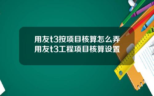 用友t3按项目核算怎么弄用友t3工程项目核算设置