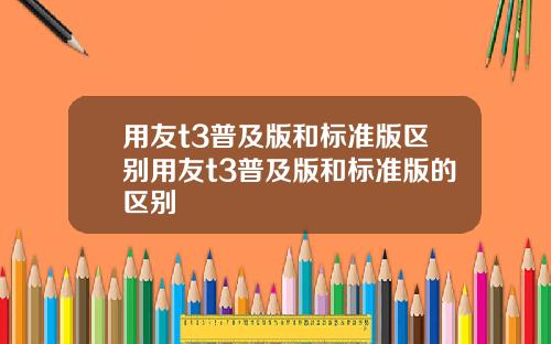 用友t3普及版和标准版区别用友t3普及版和标准版的区别