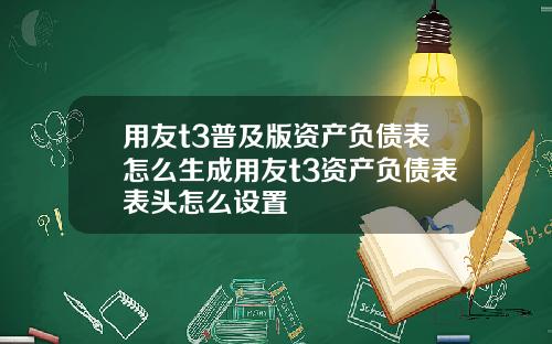用友t3普及版资产负债表怎么生成用友t3资产负债表表头怎么设置