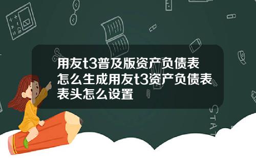 用友t3普及版资产负债表怎么生成用友t3资产负债表表头怎么设置