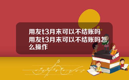 用友t3月末可以不结账吗用友t3月末可以不结账吗怎么操作