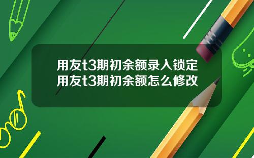 用友t3期初余额录入锁定用友t3期初余额怎么修改