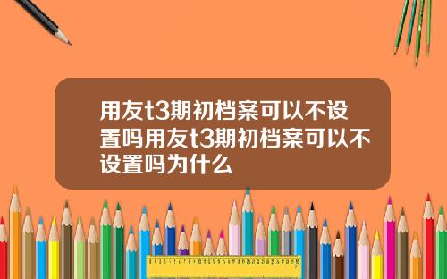 用友t3期初档案可以不设置吗用友t3期初档案可以不设置吗为什么