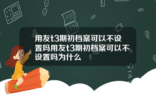 用友t3期初档案可以不设置吗用友t3期初档案可以不设置吗为什么