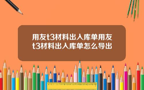 用友t3材料出入库单用友t3材料出入库单怎么导出