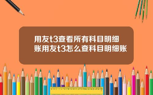 用友t3查看所有科目明细账用友t3怎么查科目明细账
