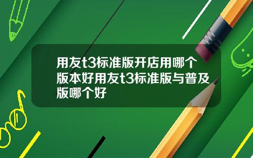用友t3标准版开店用哪个版本好用友t3标准版与普及版哪个好