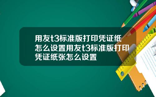 用友t3标准版打印凭证纸怎么设置用友t3标准版打印凭证纸张怎么设置