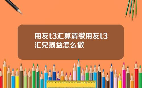 用友t3汇算清缴用友t3汇兑损益怎么做