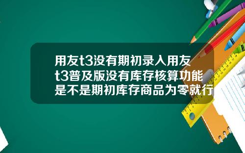 用友t3没有期初录入用友t3普及版没有库存核算功能是不是期初库存商品为零就行了