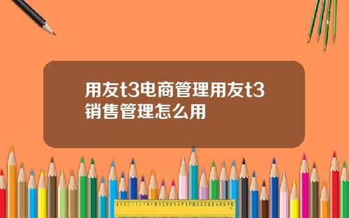 用友t3电商管理用友t3销售管理怎么用