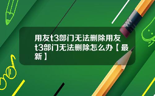 用友t3部门无法删除用友t3部门无法删除怎么办【最新】