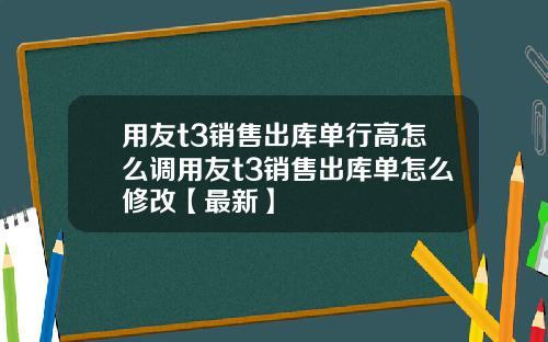 用友t3销售出库单行高怎么调用友t3销售出库单怎么修改【最新】