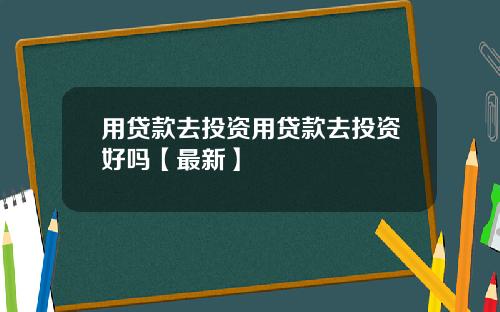用贷款去投资用贷款去投资好吗【最新】