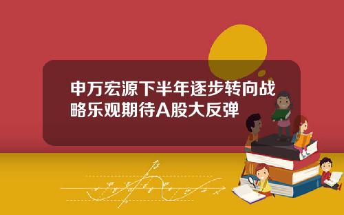 申万宏源下半年逐步转向战略乐观期待A股大反弹