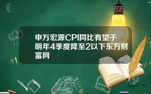 申万宏源CPI同比有望于明年4季度降至2以下东方财富网