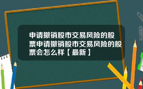 申请撤销股市交易风险的股票申请撤销股市交易风险的股票会怎么样【最新】