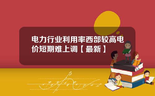 电力行业利用率西部较高电价短期难上调【最新】