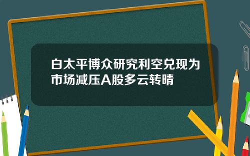 白太平博众研究利空兑现为市场减压A股多云转晴