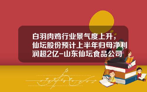 白羽肉鸡行业景气度上升，仙坛股份预计上半年归母净利润超2亿-山东仙坛食品公司