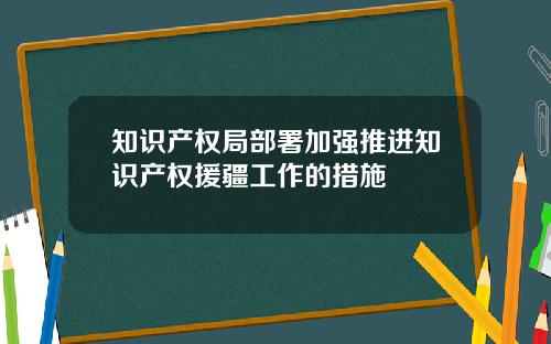 知识产权局部署加强推进知识产权援疆工作的措施