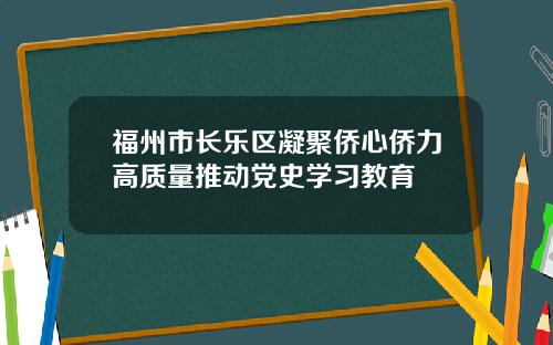 福州市长乐区凝聚侨心侨力高质量推动党史学习教育