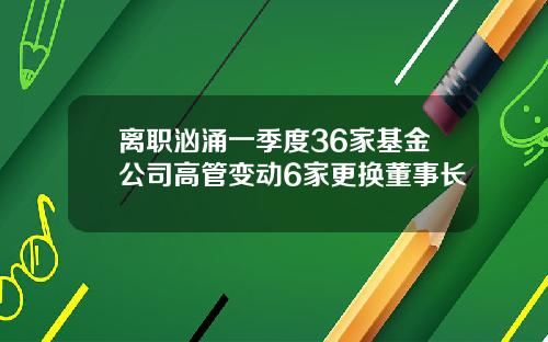离职汹涌一季度36家基金公司高管变动6家更换董事长
