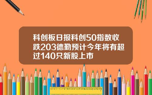 科创板日报科创50指数收跌203德勤预计今年将有超过140只新股上市