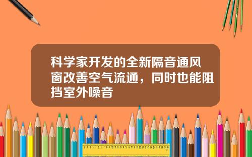 科学家开发的全新隔音通风窗改善空气流通,同时也能阻挡室外噪音