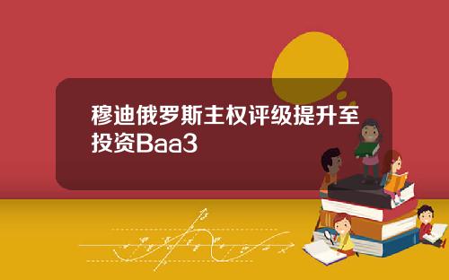 穆迪俄罗斯主权评级提升至投资Baa3