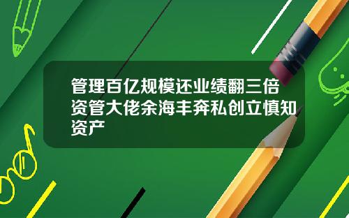 管理百亿规模还业绩翻三倍资管大佬余海丰奔私创立慎知资产