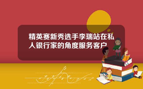 精英赛新秀选手李瑞站在私人银行家的角度服务客户