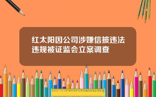 红太阳因公司涉嫌信披违法违规被证监会立案调查