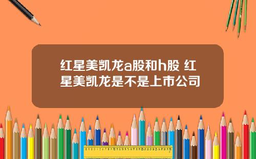 红星美凯龙a股和h股 红星美凯龙是不是上市公司