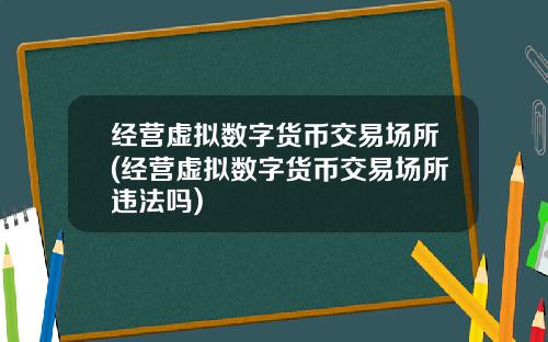 经营虚拟数字货币交易场所(经营虚拟数字货币交易场所违法吗)