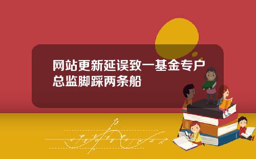 网站更新延误致一基金专户总监脚踩两条船