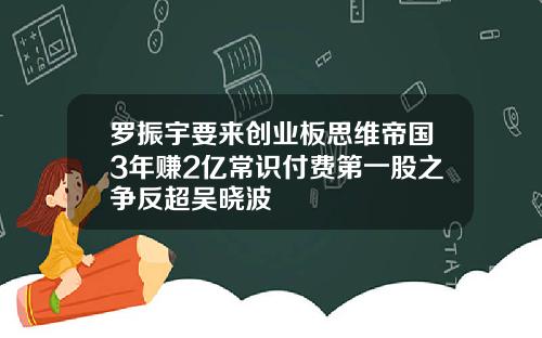 罗振宇要来创业板思维帝国3年赚2亿常识付费第一股之争反超吴晓波