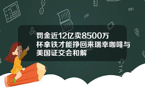 罚金近12亿卖8500万杯拿铁才能挣回来瑞幸咖啡与美国证交会和解