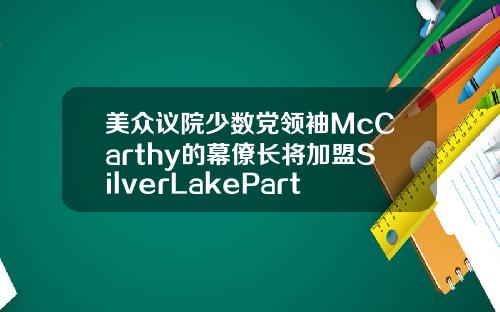 美众议院少数党领袖McCarthy的幕僚长将加盟SilverLakePartners
